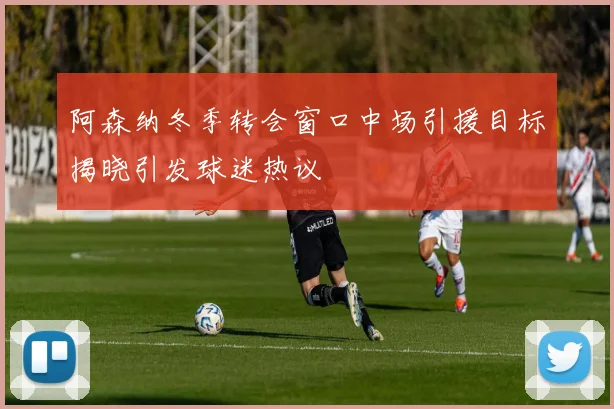 阿森纳冬季转会窗口中场引援目标揭晓引发球迷热议