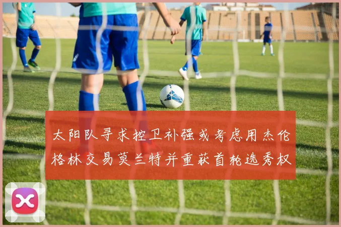 太阳队寻求控卫补强或考虑用杰伦格林交易莫兰特并重获首轮选秀权