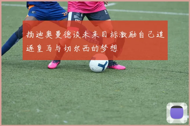 扬迪奥曼德谈未来目标激励自己追逐皇马与切尔西的梦想