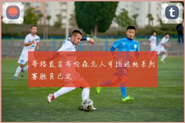 蒂格直言布伦森无人可挡这轮系列赛胜负已定