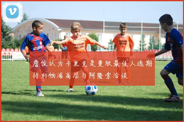 詹俊认为卡里克是曼联最佳人选期待利物浦高层与阿隆索洽谈
