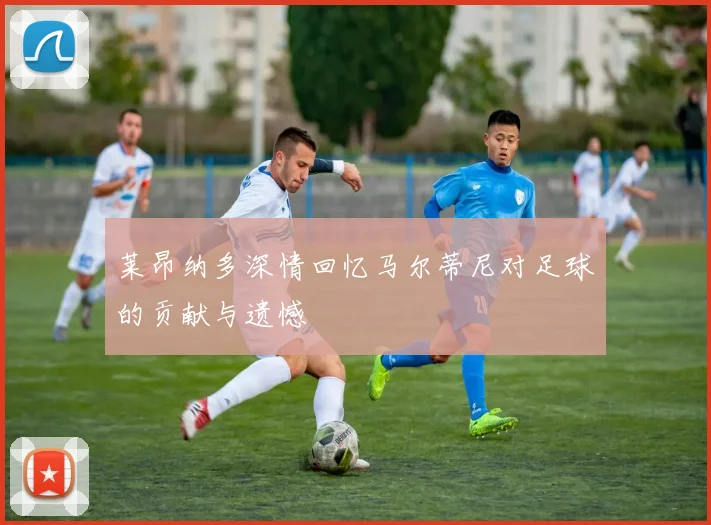 莱昂纳多深情回忆马尔蒂尼对足球的贡献与遗憾