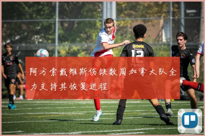 阿方索戴维斯伤缺数周加拿大队全力支持其恢复进程