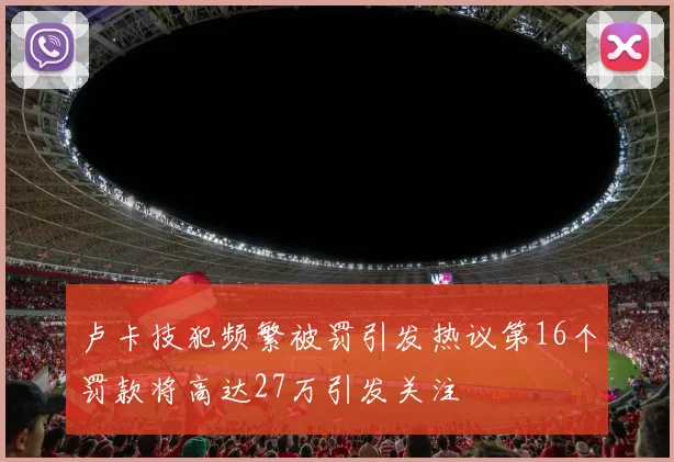 卢卡技犯频繁被罚引发热议第16个罚款将高达27万引发关注