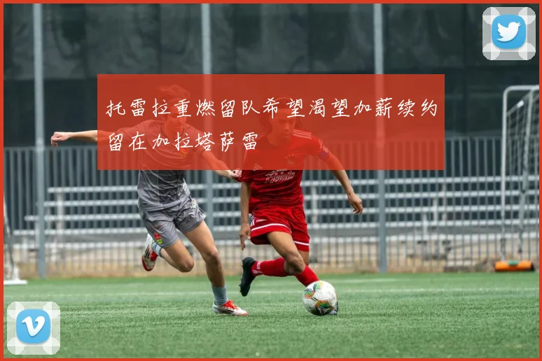 托雷拉重燃留队希望渴望加薪续约留在加拉塔萨雷