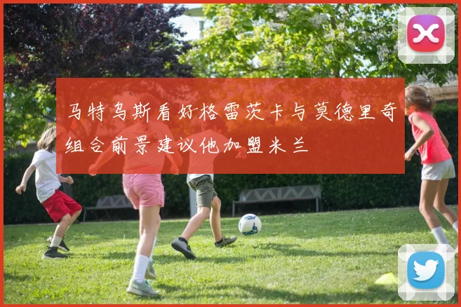 马特乌斯看好格雷茨卡与莫德里奇组合前景建议他加盟米兰