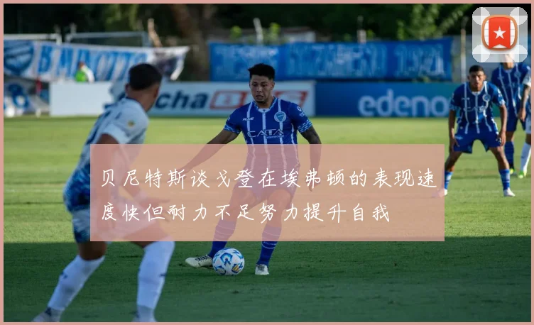 贝尼特斯谈戈登在埃弗顿的表现速度快但耐力不足努力提升自我