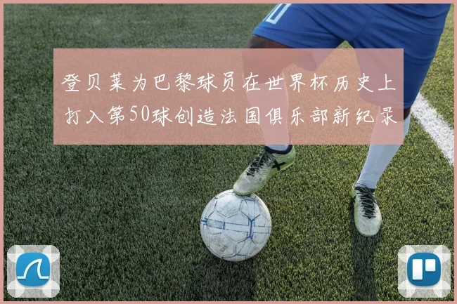 登贝莱为巴黎球员在世界杯历史上打入第50球创造法国俱乐部新纪录