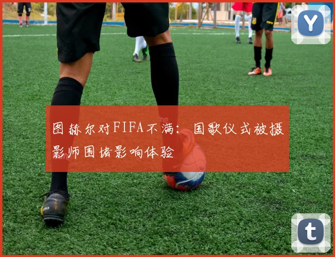 图赫尔对FIFA不满：国歌仪式被摄影师围堵影响体验