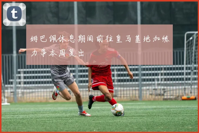 姆巴佩休息期间前往皇马基地加练力争本周复出