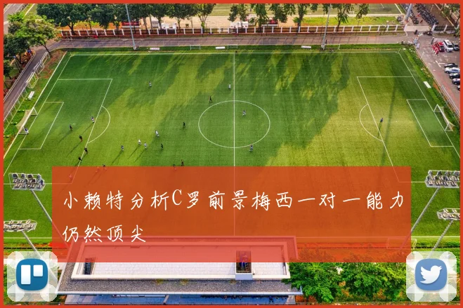 小赖特分析C罗前景梅西一对一能力仍然顶尖