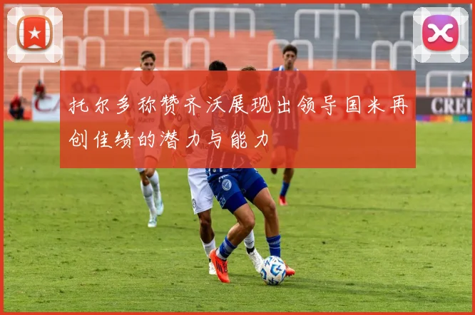 托尔多称赞齐沃展现出领导国米再创佳绩的潜力与能力